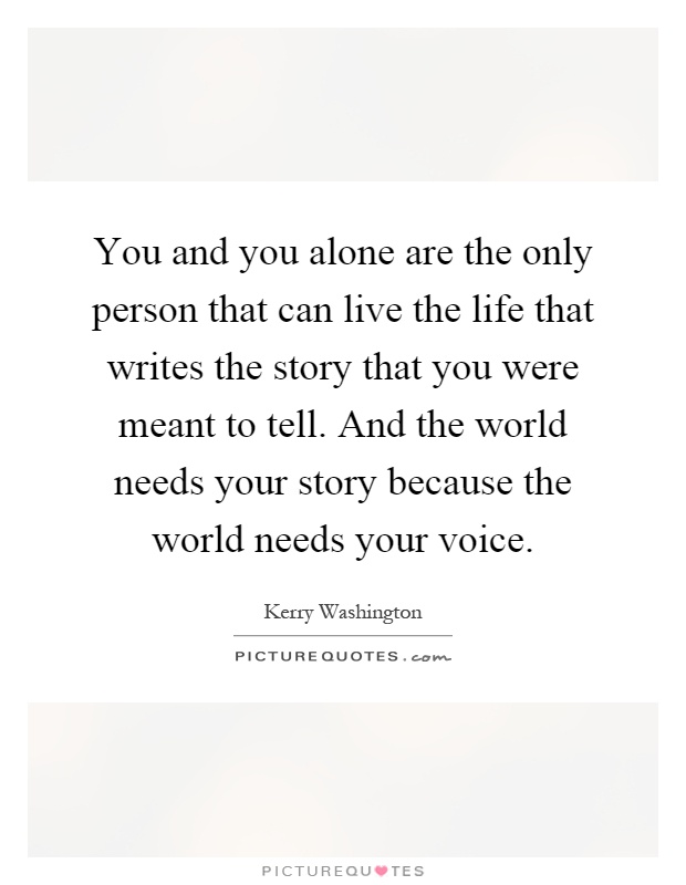 You and you alone are the only person that can live the life that writes the story that you were meant to tell. And the world needs your story because the world needs your voice Picture Quote #1