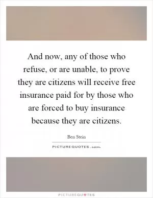 And now, any of those who refuse, or are unable, to prove they are citizens will receive free insurance paid for by those who are forced to buy insurance because they are citizens Picture Quote #1