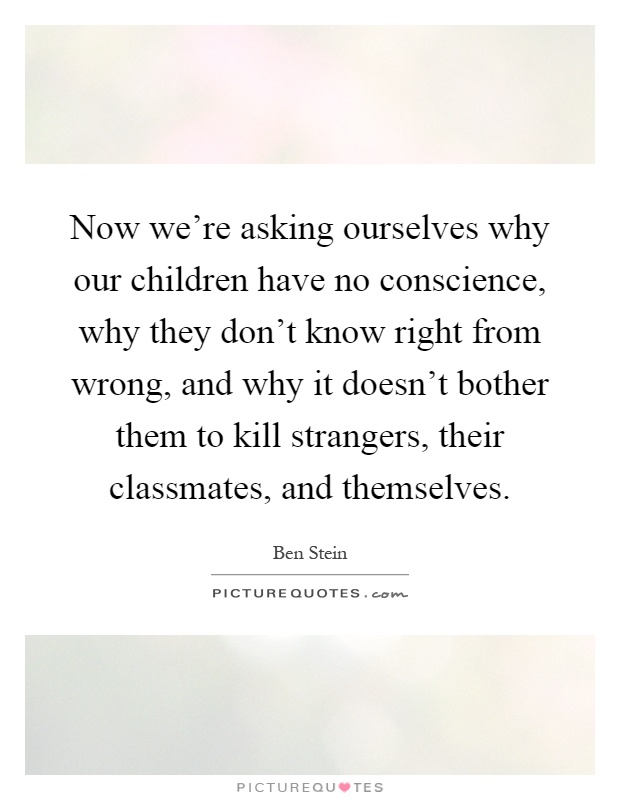 Now we're asking ourselves why our children have no conscience, why they don't know right from wrong, and why it doesn't bother them to kill strangers, their classmates, and themselves Picture Quote #1