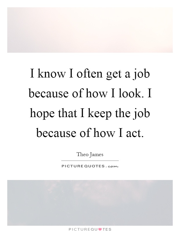I know I often get a job because of how I look. I hope that I keep the job because of how I act Picture Quote #1