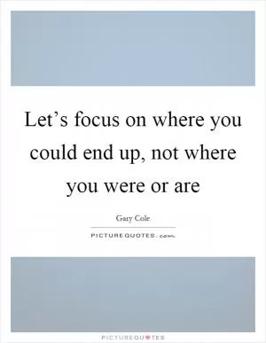 Let’s focus on where you could end up, not where you were or are Picture Quote #1