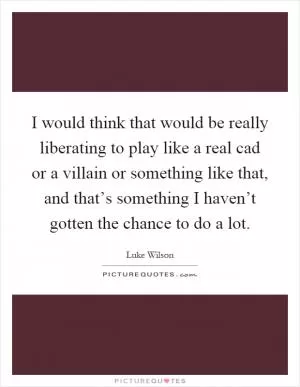 I would think that would be really liberating to play like a real cad or a villain or something like that, and that’s something I haven’t gotten the chance to do a lot Picture Quote #1