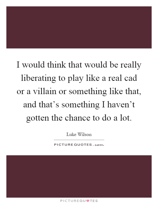 I would think that would be really liberating to play like a real cad or a villain or something like that, and that's something I haven't gotten the chance to do a lot Picture Quote #1