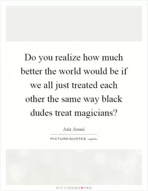Do you realize how much better the world would be if we all just treated each other the same way black dudes treat magicians? Picture Quote #1