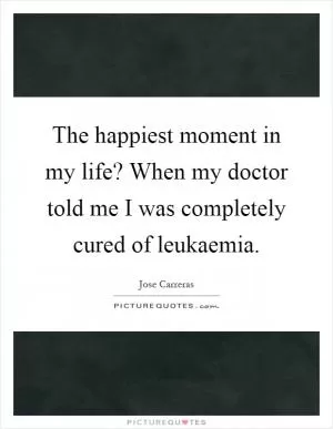 The happiest moment in my life? When my doctor told me I was completely cured of leukaemia Picture Quote #1