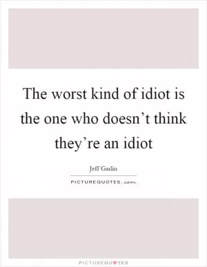 The worst kind of idiot is the one who doesn’t think they’re an idiot Picture Quote #1