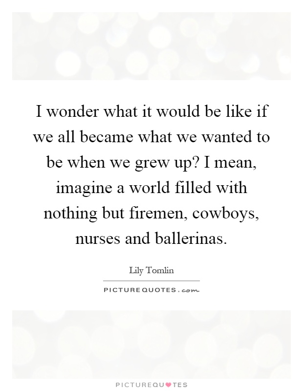 I wonder what it would be like if we all became what we wanted to be when we grew up? I mean, imagine a world filled with nothing but firemen, cowboys, nurses and ballerinas Picture Quote #1