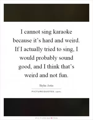 I cannot sing karaoke because it’s hard and weird. If I actually tried to sing, I would probably sound good, and I think that’s weird and not fun Picture Quote #1