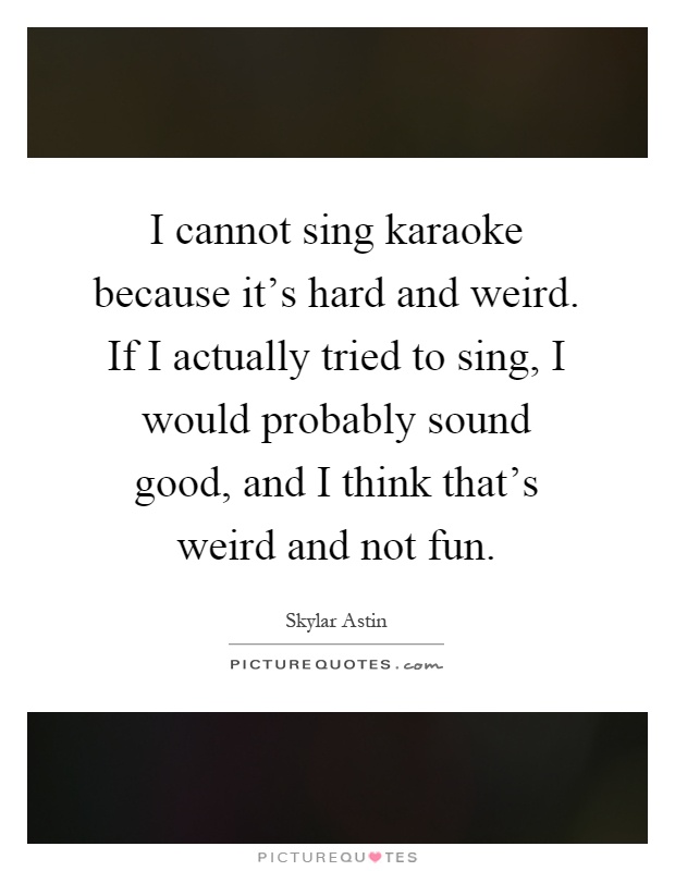 I cannot sing karaoke because it's hard and weird. If I actually tried to sing, I would probably sound good, and I think that's weird and not fun Picture Quote #1