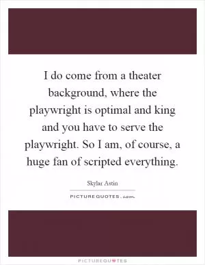 I do come from a theater background, where the playwright is optimal and king and you have to serve the playwright. So I am, of course, a huge fan of scripted everything Picture Quote #1