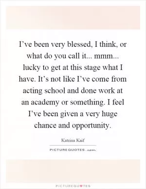I’ve been very blessed, I think, or what do you call it... mmm... lucky to get at this stage what I have. It’s not like I’ve come from acting school and done work at an academy or something. I feel I’ve been given a very huge chance and opportunity Picture Quote #1
