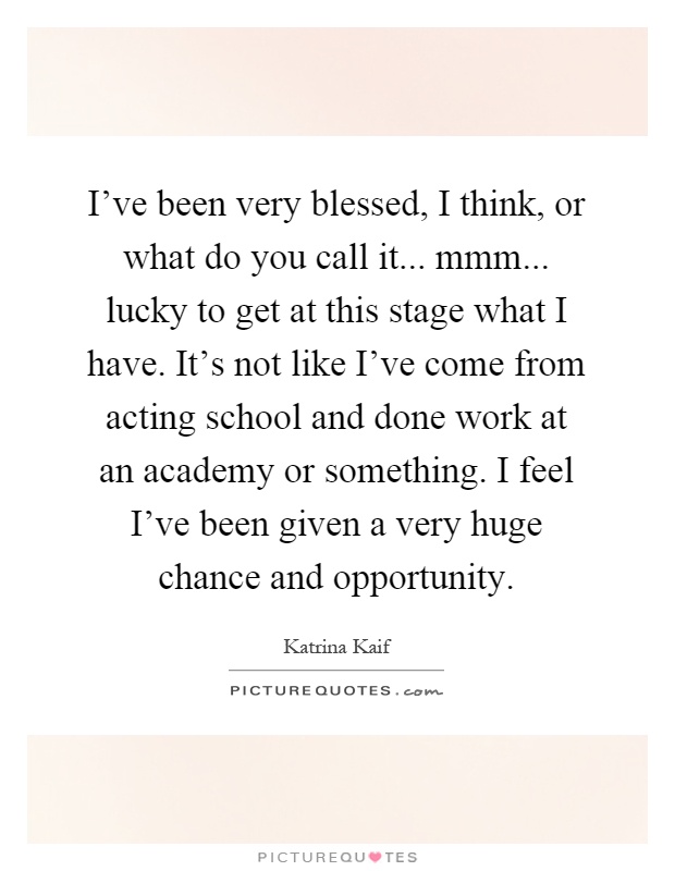 I've been very blessed, I think, or what do you call it... mmm... lucky to get at this stage what I have. It's not like I've come from acting school and done work at an academy or something. I feel I've been given a very huge chance and opportunity Picture Quote #1