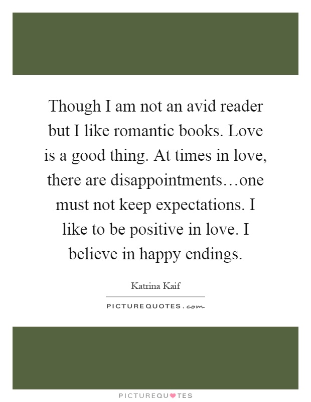 Though I am not an avid reader but I like romantic books. Love is a good thing. At times in love, there are disappointments…one must not keep expectations. I like to be positive in love. I believe in happy endings Picture Quote #1