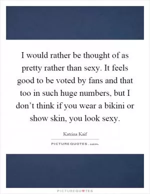 I would rather be thought of as pretty rather than sexy. It feels good to be voted by fans and that too in such huge numbers, but I don’t think if you wear a bikini or show skin, you look sexy Picture Quote #1