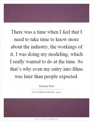 There was a time when I feel that I need to take time to know more about the industry, the workings of it. I was doing my modeling, which I really wanted to do at the time. So that’s why even my entry into films was later than people expected Picture Quote #1