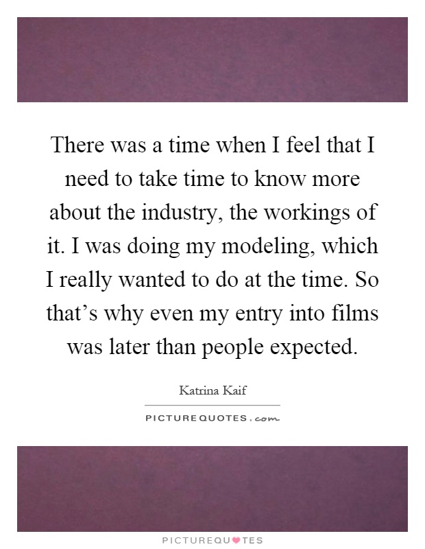 There was a time when I feel that I need to take time to know more about the industry, the workings of it. I was doing my modeling, which I really wanted to do at the time. So that's why even my entry into films was later than people expected Picture Quote #1