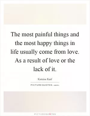 The most painful things and the most happy things in life usually come from love. As a result of love or the lack of it Picture Quote #1