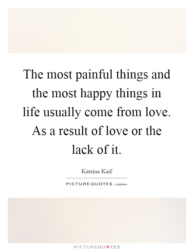 The most painful things and the most happy things in life usually come from love. As a result of love or the lack of it Picture Quote #1