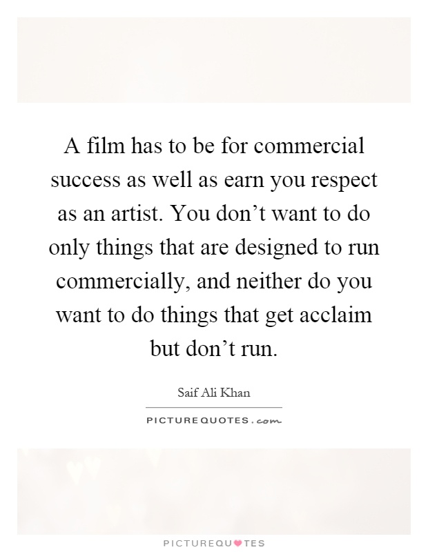 A film has to be for commercial success as well as earn you respect as an artist. You don't want to do only things that are designed to run commercially, and neither do you want to do things that get acclaim but don't run Picture Quote #1