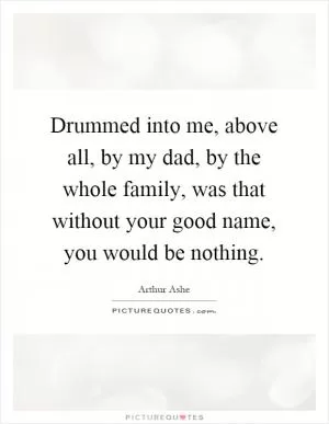 Drummed into me, above all, by my dad, by the whole family, was that without your good name, you would be nothing Picture Quote #1