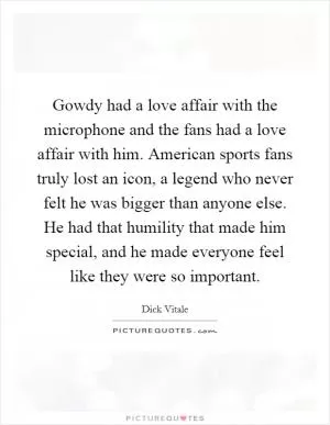 Gowdy had a love affair with the microphone and the fans had a love affair with him. American sports fans truly lost an icon, a legend who never felt he was bigger than anyone else. He had that humility that made him special, and he made everyone feel like they were so important Picture Quote #1