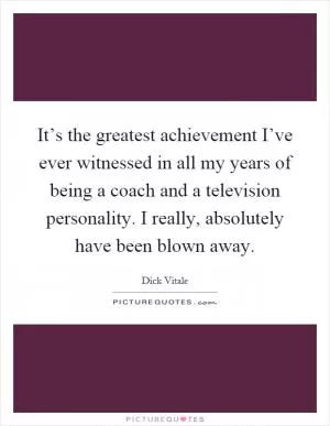 It’s the greatest achievement I’ve ever witnessed in all my years of being a coach and a television personality. I really, absolutely have been blown away Picture Quote #1
