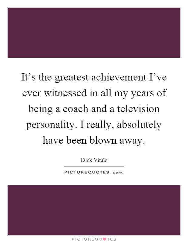 It's the greatest achievement I've ever witnessed in all my years of being a coach and a television personality. I really, absolutely have been blown away Picture Quote #1