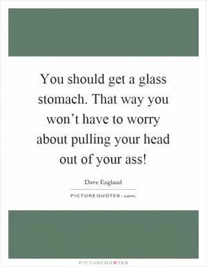 You should get a glass stomach. That way you won’t have to worry about pulling your head out of your ass! Picture Quote #1