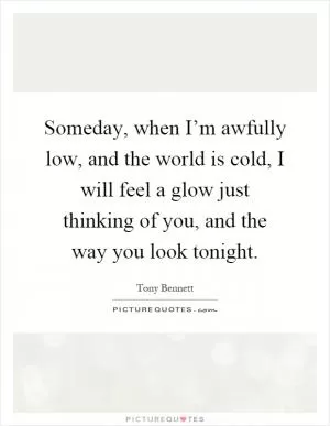 Someday, when I’m awfully low, and the world is cold, I will feel a glow just thinking of you, and the way you look tonight Picture Quote #1