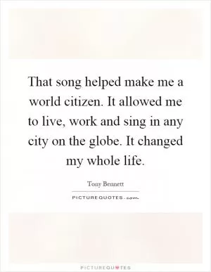 That song helped make me a world citizen. It allowed me to live, work and sing in any city on the globe. It changed my whole life Picture Quote #1