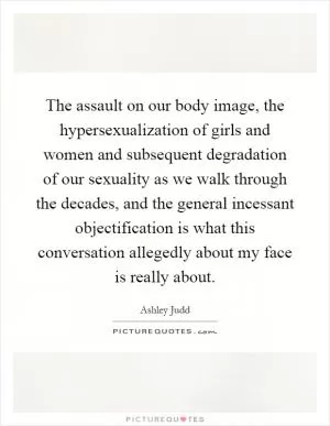 The assault on our body image, the hypersexualization of girls and women and subsequent degradation of our sexuality as we walk through the decades, and the general incessant objectification is what this conversation allegedly about my face is really about Picture Quote #1