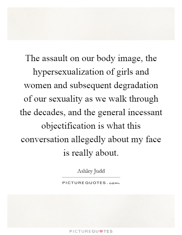 The assault on our body image, the hypersexualization of girls and women and subsequent degradation of our sexuality as we walk through the decades, and the general incessant objectification is what this conversation allegedly about my face is really about Picture Quote #1