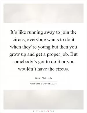 It’s like running away to join the circus, everyone wants to do it when they’re young but then you grow up and get a proper job. But somebody’s got to do it or you wouldn’t have the circus Picture Quote #1