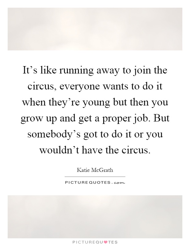 It's like running away to join the circus, everyone wants to do it when they're young but then you grow up and get a proper job. But somebody's got to do it or you wouldn't have the circus Picture Quote #1