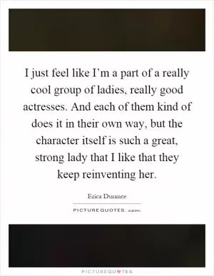 I just feel like I’m a part of a really cool group of ladies, really good actresses. And each of them kind of does it in their own way, but the character itself is such a great, strong lady that I like that they keep reinventing her Picture Quote #1