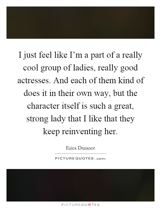 I just feel like I'm a part of a really cool group of ladies, really good actresses. And each of them kind of does it in their own way, but the character itself is such a great, strong lady that I like that they keep reinventing her Picture Quote #1