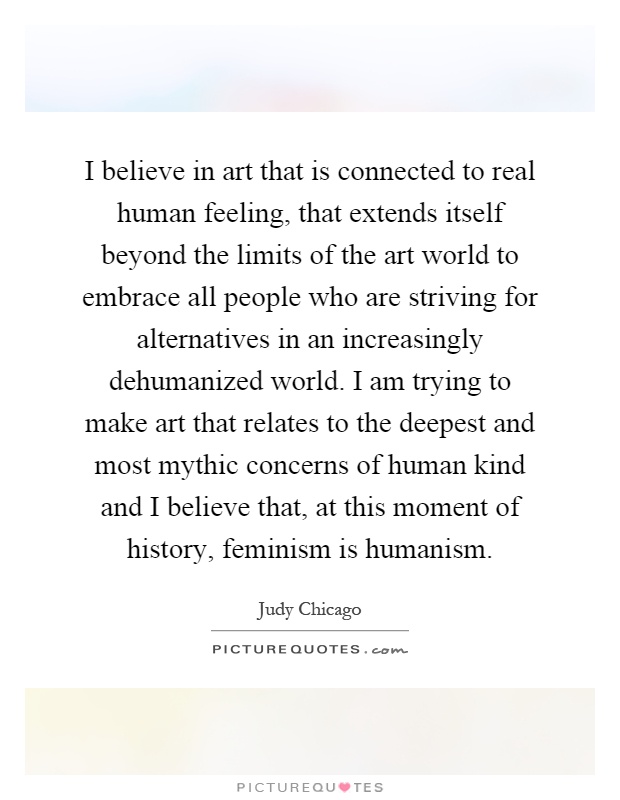 I believe in art that is connected to real human feeling, that extends itself beyond the limits of the art world to embrace all people who are striving for alternatives in an increasingly dehumanized world. I am trying to make art that relates to the deepest and most mythic concerns of human kind and I believe that, at this moment of history, feminism is humanism Picture Quote #1