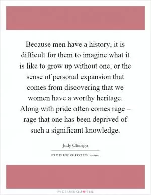 Because men have a history, it is difficult for them to imagine what it is like to grow up without one, or the sense of personal expansion that comes from discovering that we women have a worthy heritage. Along with pride often comes rage – rage that one has been deprived of such a significant knowledge Picture Quote #1