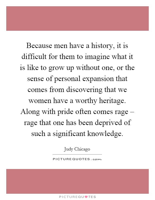 Because men have a history, it is difficult for them to imagine what it is like to grow up without one, or the sense of personal expansion that comes from discovering that we women have a worthy heritage. Along with pride often comes rage – rage that one has been deprived of such a significant knowledge Picture Quote #1