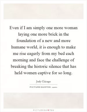 Even if I am simply one more woman laying one more brick in the foundation of a new and more humane world, it is enough to make me rise eagerly from my bed each morning and face the challenge of breaking the historic silence that has held women captive for so long Picture Quote #1