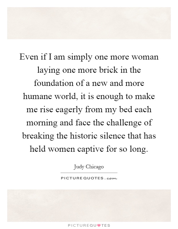 Even if I am simply one more woman laying one more brick in the foundation of a new and more humane world, it is enough to make me rise eagerly from my bed each morning and face the challenge of breaking the historic silence that has held women captive for so long Picture Quote #1