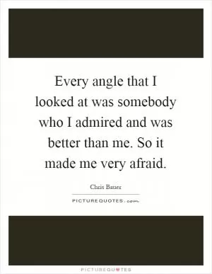 Every angle that I looked at was somebody who I admired and was better than me. So it made me very afraid Picture Quote #1
