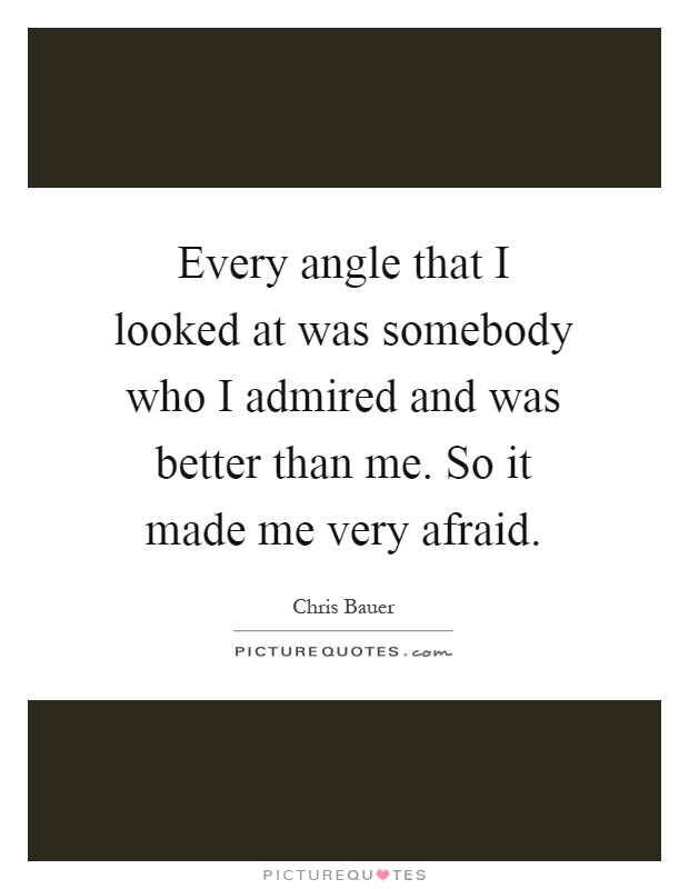 Every angle that I looked at was somebody who I admired and was better than me. So it made me very afraid Picture Quote #1