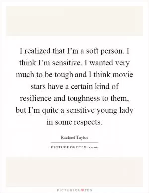 I realized that I’m a soft person. I think I’m sensitive. I wanted very much to be tough and I think movie stars have a certain kind of resilience and toughness to them, but I’m quite a sensitive young lady in some respects Picture Quote #1
