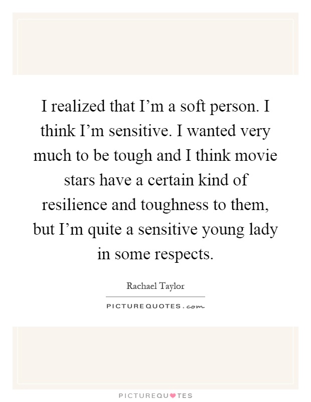 I realized that I'm a soft person. I think I'm sensitive. I wanted very much to be tough and I think movie stars have a certain kind of resilience and toughness to them, but I'm quite a sensitive young lady in some respects Picture Quote #1