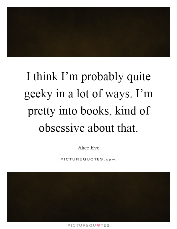 I think I'm probably quite geeky in a lot of ways. I'm pretty into books, kind of obsessive about that Picture Quote #1