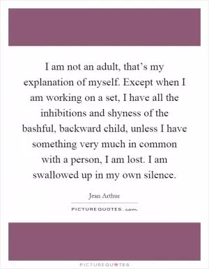 I am not an adult, that’s my explanation of myself. Except when I am working on a set, I have all the inhibitions and shyness of the bashful, backward child, unless I have something very much in common with a person, I am lost. I am swallowed up in my own silence Picture Quote #1