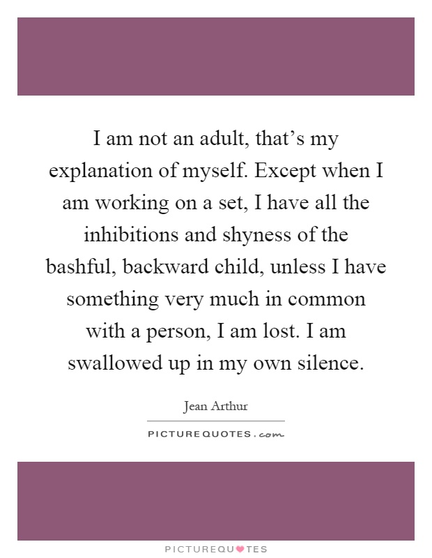 I am not an adult, that's my explanation of myself. Except when I am working on a set, I have all the inhibitions and shyness of the bashful, backward child, unless I have something very much in common with a person, I am lost. I am swallowed up in my own silence Picture Quote #1