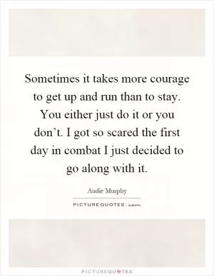 Sometimes it takes more courage to get up and run than to stay. You either just do it or you don’t. I got so scared the first day in combat I just decided to go along with it Picture Quote #1