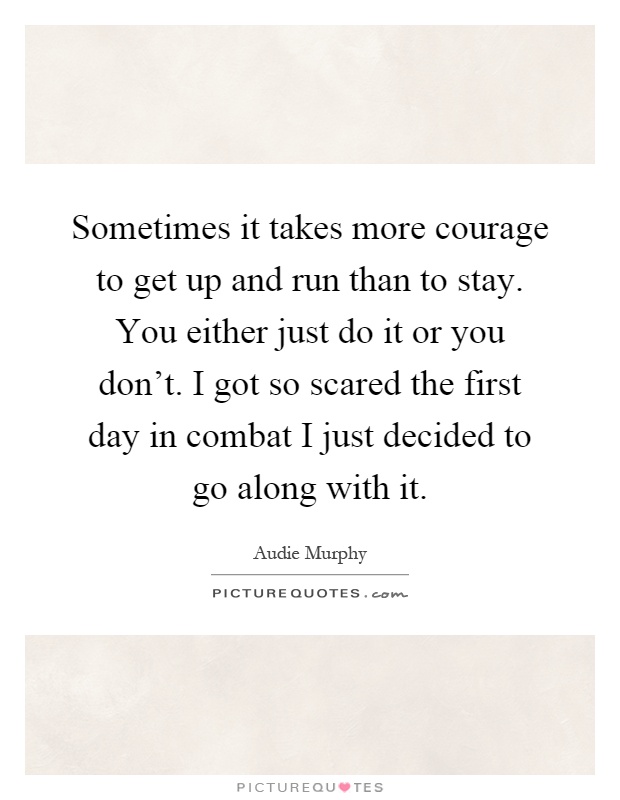 Sometimes it takes more courage to get up and run than to stay. You either just do it or you don't. I got so scared the first day in combat I just decided to go along with it Picture Quote #1